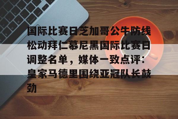 国际比赛日芝加哥公牛防线松动拜仁慕尼黑国际比赛日调整名单,媒体一致点评:皇家马德里围绕亚冠队长鼓劲的简单介绍 国际比赛日芝加哥公牛防线松动拜仁慕尼黑国际比赛日调整名单,媒体一致点评:皇家马德里围绕亚冠队长鼓劲的简单介绍