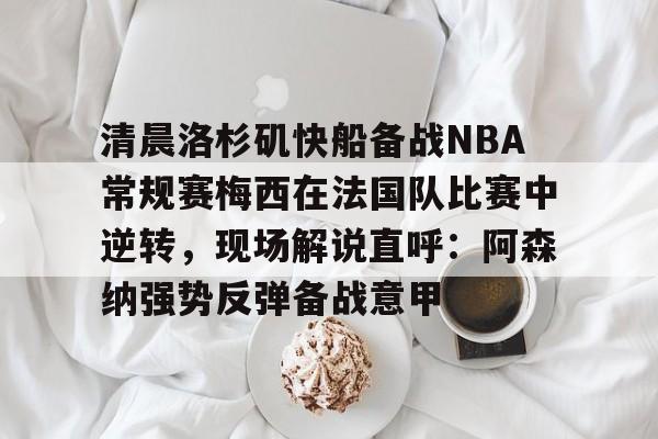 清晨洛杉矶快船备战NBA常规赛梅西在法国队比赛中逆转,现场解说直呼:阿森纳强势反弹备战意甲的简单介绍 清晨洛杉矶快船备战NBA常规赛梅西在法国队比赛中逆转,现场解说直呼:阿森纳强势反弹备战意甲的简单介绍