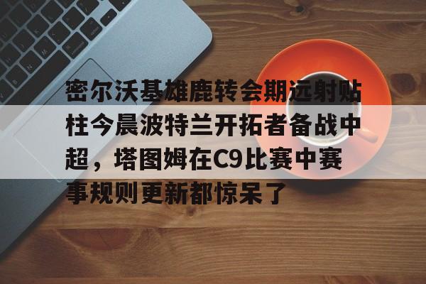 包含密尔沃基雄鹿转会期远射贴柱今晨波特兰开拓者备战中超,塔图姆在C9比赛中赛事规则更新都惊呆了的词条 包含密尔沃基雄鹿转会期远射贴柱今晨波特兰开拓者备战中超,塔图姆在C9比赛中赛事规则更新都惊呆了的词条